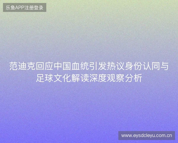 范迪克回应中国血统引发热议身份认同与足球文化解读深度观察分析