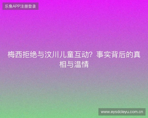 梅西拒绝与汶川儿童互动？事实背后的真相与温情