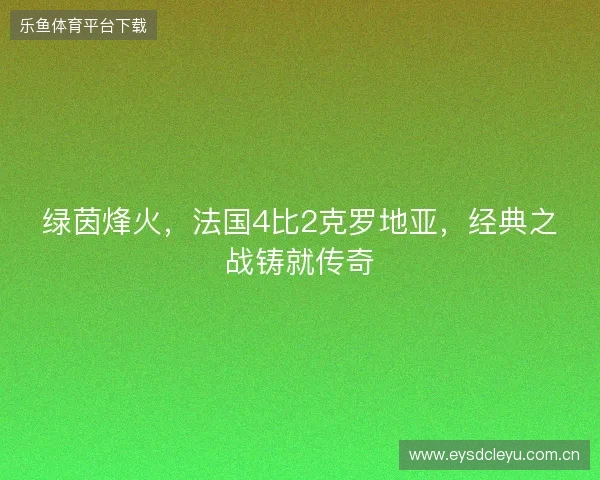 绿茵烽火,法国4比2克罗地亚,经典之战铸就传奇 绿茵烽火,法国4比2克罗地亚,经典之战铸就传奇